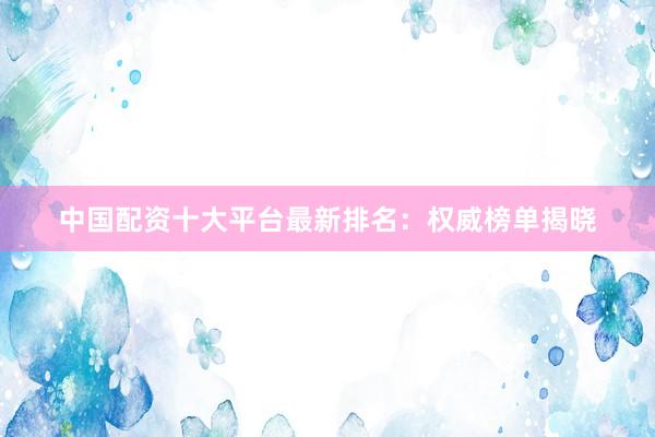 中国配资十大平台最新排名：权威榜单揭晓