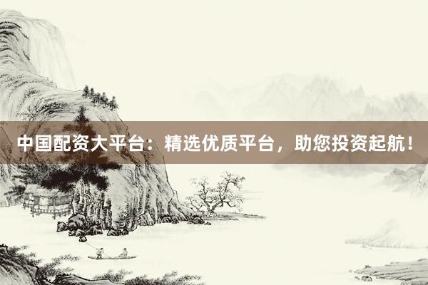 中国配资大平台：精选优质平台，助您投资起航！