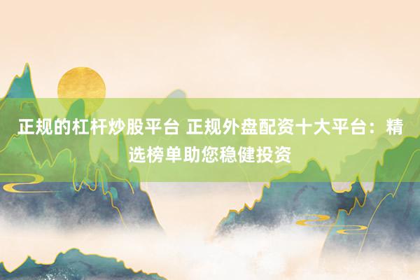 正规的杠杆炒股平台 正规外盘配资十大平台：精选榜单助您稳健投资