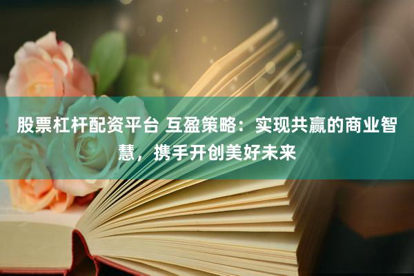 股票杠杆配资平台 互盈策略：实现共赢的商业智慧，携手开创美好未来