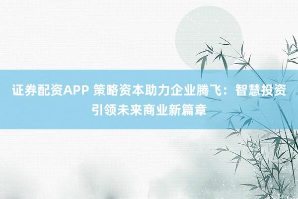 证券配资APP 策略资本助力企业腾飞：智慧投资引领未来商业新篇章