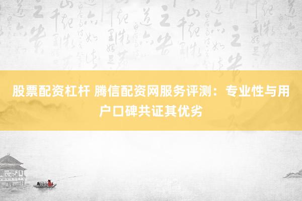 股票配资杠杆 腾信配资网服务评测：专业性与用户口碑共证其优劣