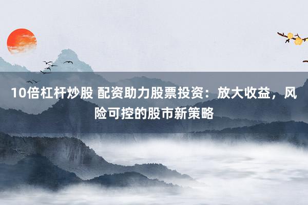 10倍杠杆炒股 配资助力股票投资：放大收益，风险可控的股市新策略