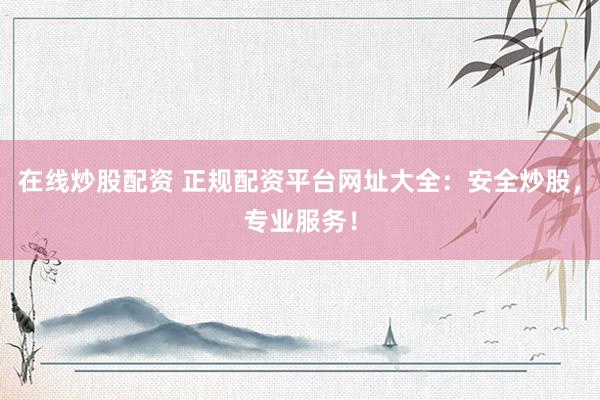 在线炒股配资 正规配资平台网址大全：安全炒股，专业服务！