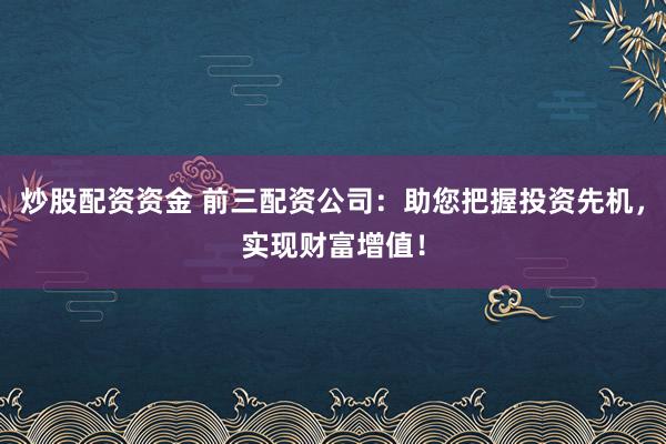 炒股配资资金 前三配资公司：助您把握投资先机，实现财富增值！