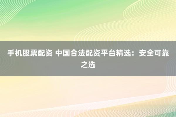 手机股票配资 中国合法配资平台精选：安全可靠之选