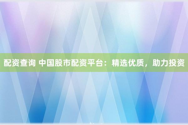配资查询 中国股市配资平台：精选优质，助力投资