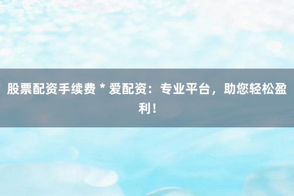 股票配资手续费 * 爱配资：专业平台，助您轻松盈利！