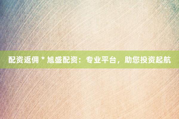配资返佣 * 旭盛配资：专业平台，助您投资起航