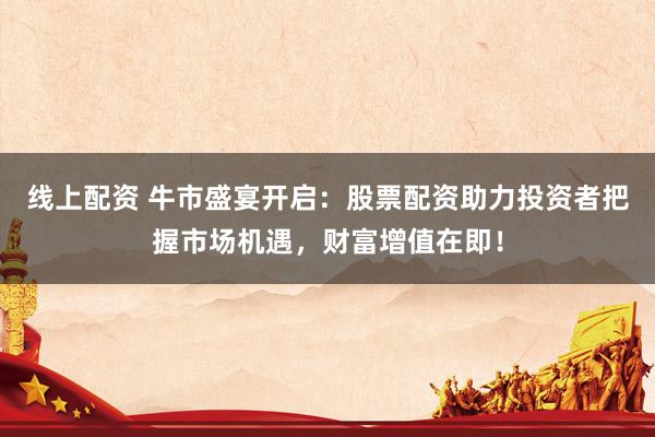 线上配资 牛市盛宴开启：股票配资助力投资者把握市场机遇，财富增值在即！