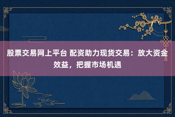 股票交易网上平台 配资助力现货交易：放大资金效益，把握市场机遇