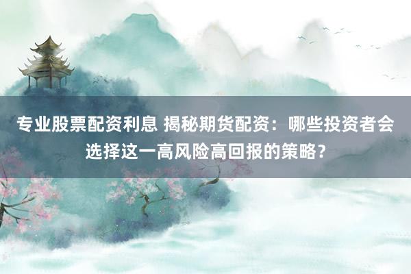 专业股票配资利息 揭秘期货配资：哪些投资者会选择这一高风险高回报的策略？