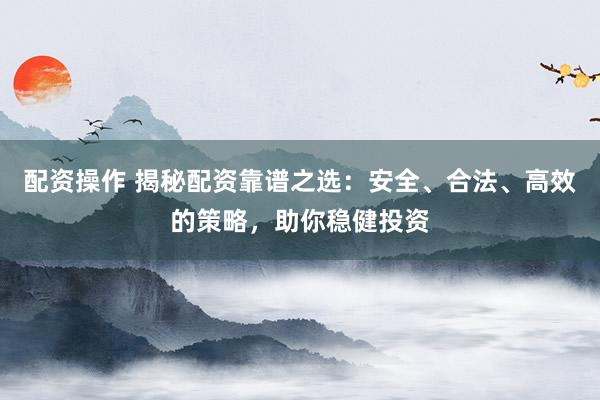 配资操作 揭秘配资靠谱之选：安全、合法、高效的策略，助你稳健投资