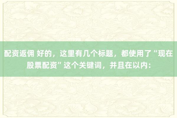 配资返佣 好的，这里有几个标题，都使用了“现在股票配资”这个关键词，并且在以内：