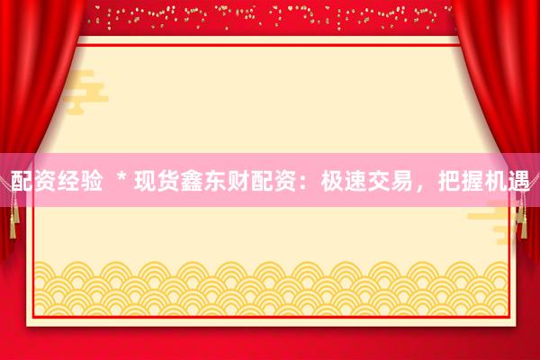 配资经验  * 现货鑫东财配资：极速交易，把握机遇