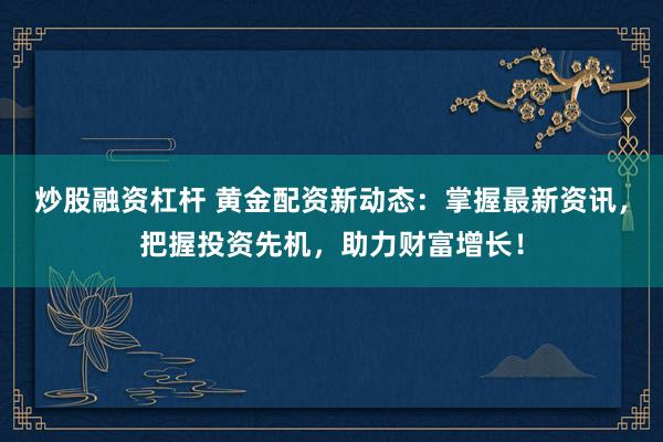 炒股融资杠杆 黄金配资新动态：掌握最新资讯，把握投资先机，助力财富增长！