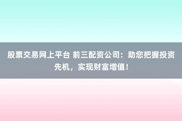 股票交易网上平台 前三配资公司：助您把握投资先机，实现财富增值！