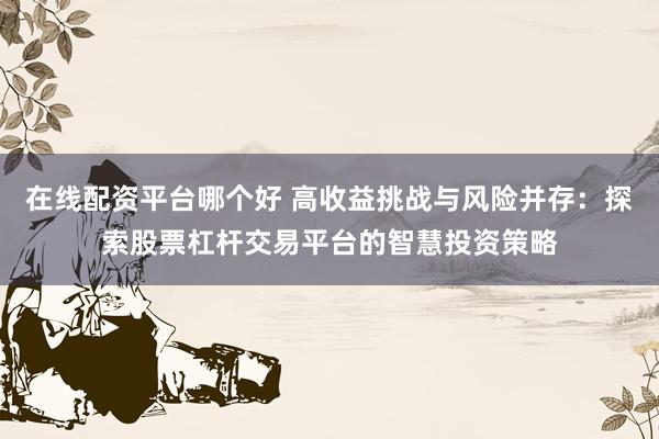 在线配资平台哪个好 高收益挑战与风险并存：探索股票杠杆交易平台的智慧投资策略