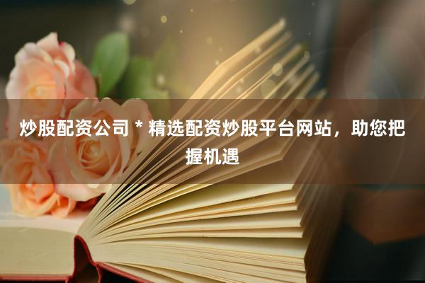 炒股配资公司 * 精选配资炒股平台网站，助您把握机遇