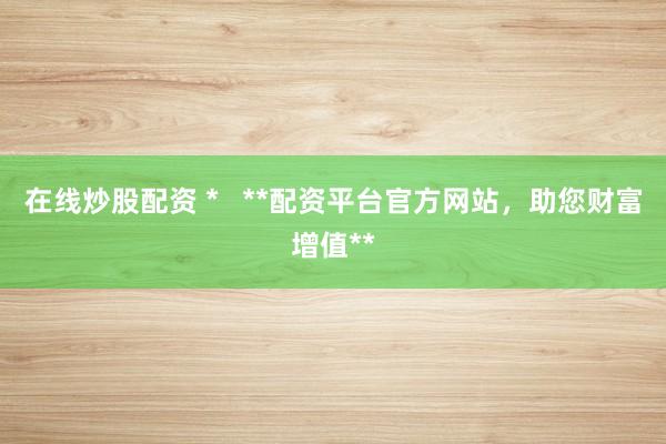 在线炒股配资 *   **配资平台官方网站，助您财富增值**