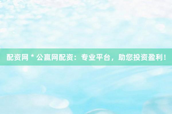 配资网 * 公赢网配资：专业平台，助您投资盈利！