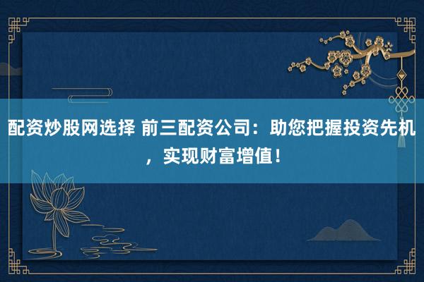 配资炒股网选择 前三配资公司：助您把握投资先机，实现财富增值！