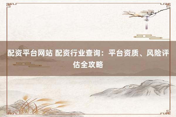 配资平台网站 配资行业查询：平台资质、风险评估全攻略