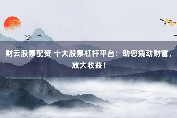 财云股票配资 十大股票杠杆平台：助您撬动财富，放大收益！