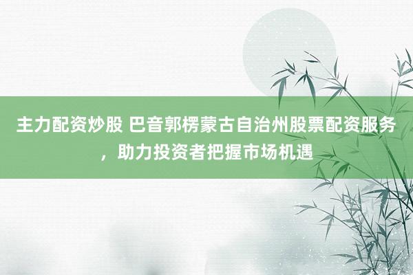 主力配资炒股 巴音郭楞蒙古自治州股票配资服务，助力投资者把握市场机遇