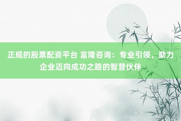 正规的股票配资平台 富隆咨询：专业引领，助力企业迈向成功之路的智慧伙伴