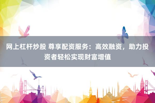 网上杠杆炒股 尊享配资服务：高效融资，助力投资者轻松实现财富增值