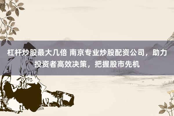 杠杆炒股最大几倍 南京专业炒股配资公司，助力投资者高效决策，把握股市先机