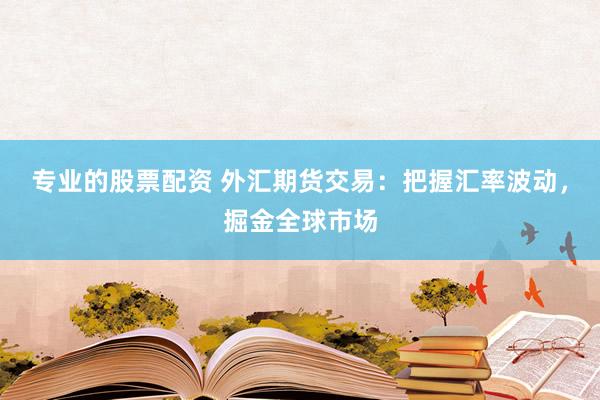 专业的股票配资 外汇期货交易：把握汇率波动，掘金全球市场