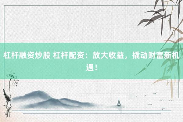 杠杆融资炒股 杠杆配资：放大收益，撬动财富新机遇！