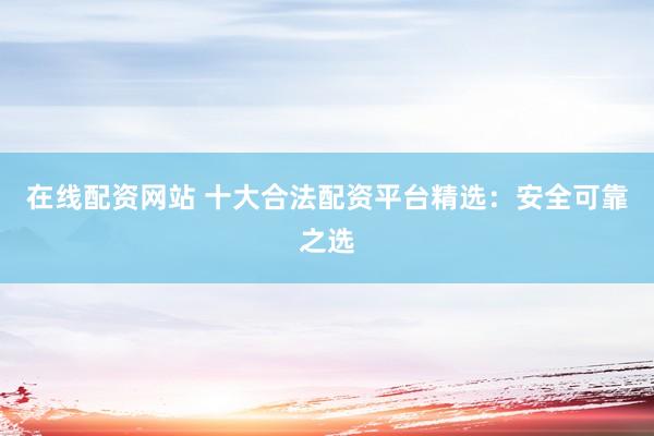 在线配资网站 十大合法配资平台精选：安全可靠之选