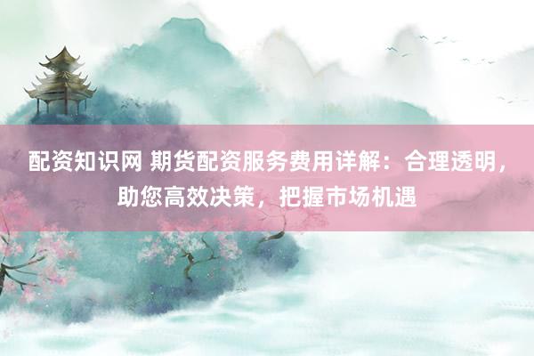 配资知识网 期货配资服务费用详解：合理透明，助您高效决策，把握市场机遇