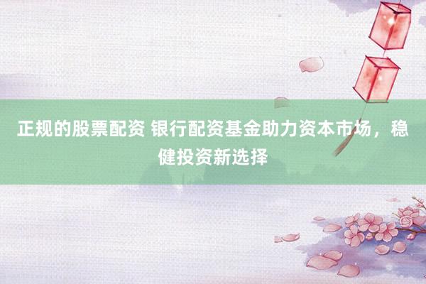 正规的股票配资 银行配资基金助力资本市场，稳健投资新选择