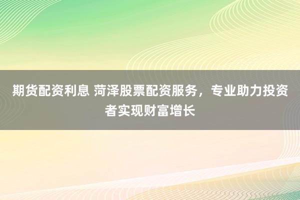 期货配资利息 菏泽股票配资服务，专业助力投资者实现财富增长