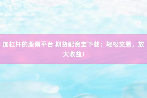 加杠杆的股票平台 期货配资宝下载：轻松交易，放大收益！