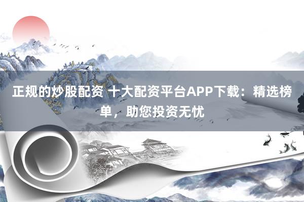 正规的炒股配资 十大配资平台APP下载：精选榜单，助您投资无忧
