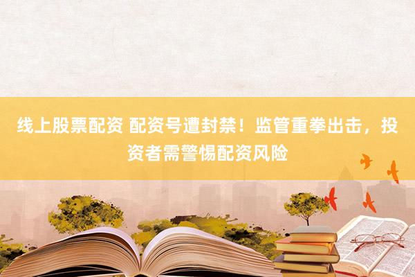 线上股票配资 配资号遭封禁！监管重拳出击，投资者需警惕配资风险