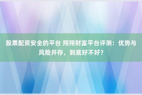 股票配资安全的平台 翔翔财富平台评测：优势与风险并存，到底好不好？