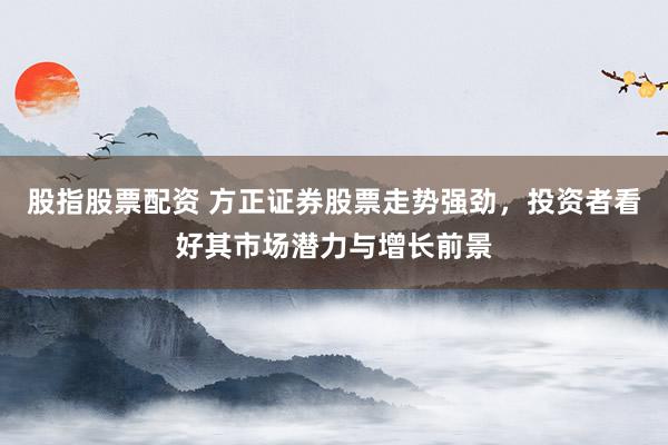 股指股票配资 方正证券股票走势强劲，投资者看好其市场潜力与增长前景