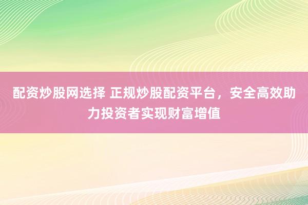 配资炒股网选择 正规炒股配资平台，安全高效助力投资者实现财富增值
