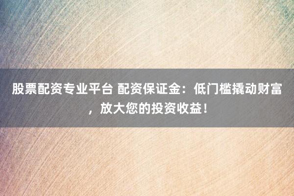 股票配资专业平台 配资保证金：低门槛撬动财富，放大您的投资收益！