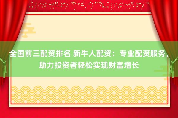 全国前三配资排名 新牛人配资：专业配资服务，助力投资者轻松实现财富增长