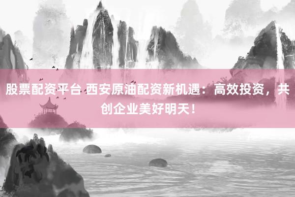 股票配资平台 西安原油配资新机遇：高效投资，共创企业美好明天！