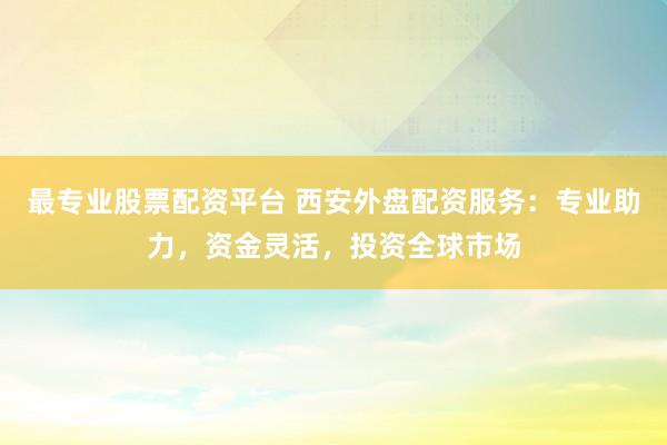 最专业股票配资平台 西安外盘配资服务：专业助力，资金灵活，投资全球市场