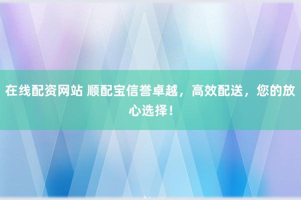 在线配资网站 顺配宝信誉卓越，高效配送，您的放心选择！