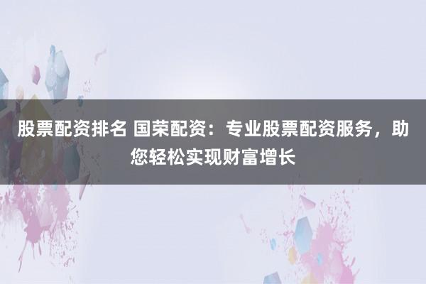 股票配资排名 国荣配资：专业股票配资服务，助您轻松实现财富增长